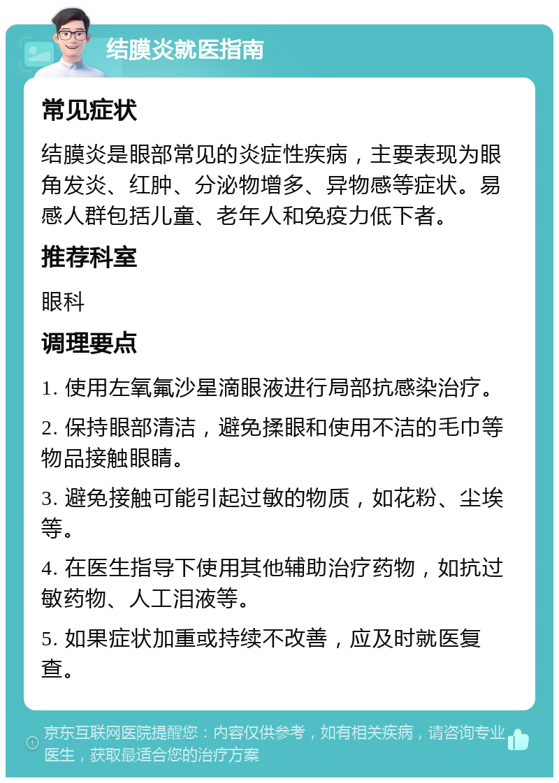 结膜炎就医指南 常见症状 结膜炎是眼部常见的炎症性疾病，主要表现为眼角发炎、红肿、分泌物增多、异物感等症状。易感人群包括儿童、老年人和免疫力低下者。 推荐科室 眼科 调理要点 1. 使用左氧氟沙星滴眼液进行局部抗感染治疗。 2. 保持眼部清洁，避免揉眼和使用不洁的毛巾等物品接触眼睛。 3. 避免接触可能引起过敏的物质，如花粉、尘埃等。 4. 在医生指导下使用其他辅助治疗药物，如抗过敏药物、人工泪液等。 5. 如果症状加重或持续不改善，应及时就医复查。