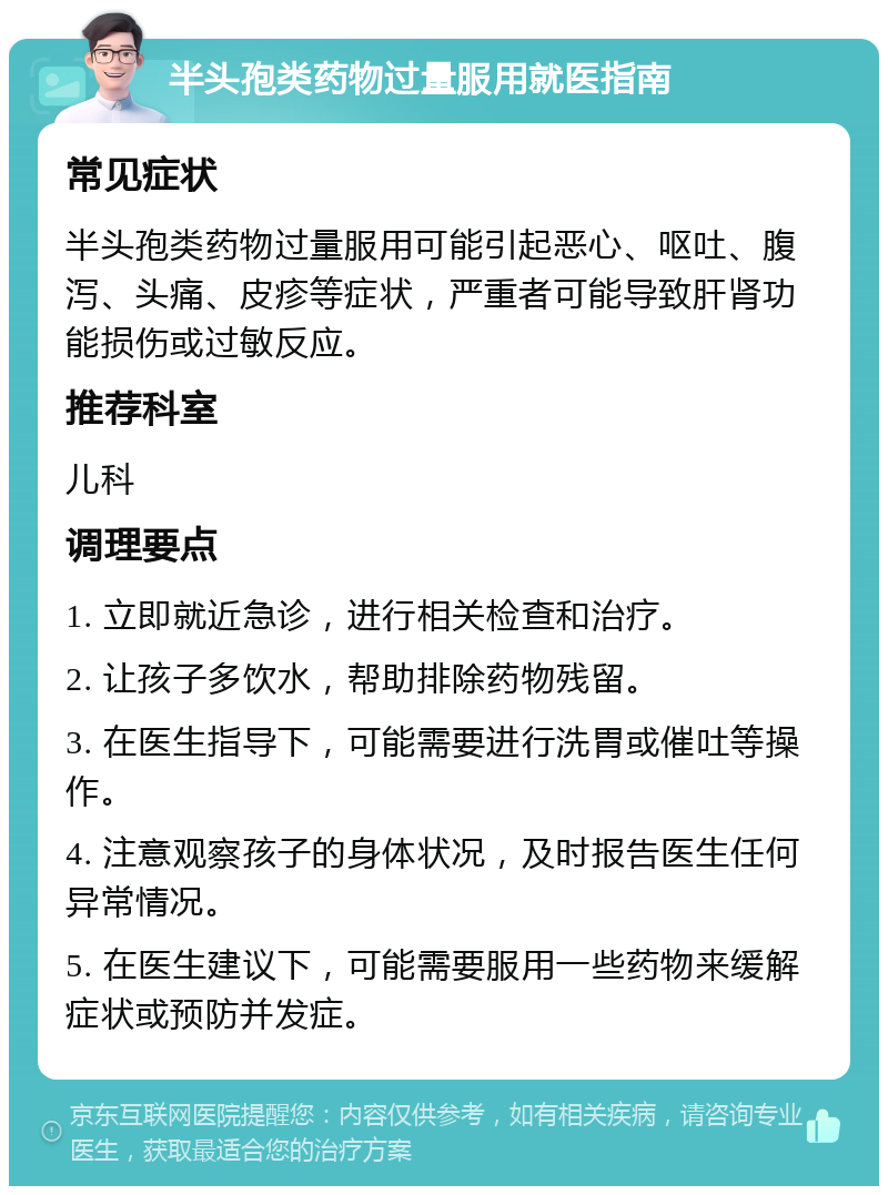 半头孢类药物过量服用就医指南 常见症状 半头孢类药物过量服用可能引起恶心、呕吐、腹泻、头痛、皮疹等症状，严重者可能导致肝肾功能损伤或过敏反应。 推荐科室 儿科 调理要点 1. 立即就近急诊，进行相关检查和治疗。 2. 让孩子多饮水，帮助排除药物残留。 3. 在医生指导下，可能需要进行洗胃或催吐等操作。 4. 注意观察孩子的身体状况，及时报告医生任何异常情况。 5. 在医生建议下，可能需要服用一些药物来缓解症状或预防并发症。