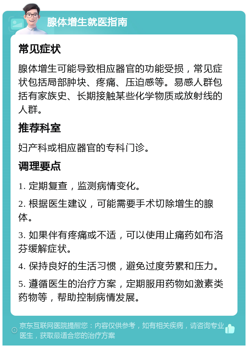 腺体增生就医指南 常见症状 腺体增生可能导致相应器官的功能受损，常见症状包括局部肿块、疼痛、压迫感等。易感人群包括有家族史、长期接触某些化学物质或放射线的人群。 推荐科室 妇产科或相应器官的专科门诊。 调理要点 1. 定期复查，监测病情变化。 2. 根据医生建议，可能需要手术切除增生的腺体。 3. 如果伴有疼痛或不适，可以使用止痛药如布洛芬缓解症状。 4. 保持良好的生活习惯，避免过度劳累和压力。 5. 遵循医生的治疗方案，定期服用药物如激素类药物等，帮助控制病情发展。