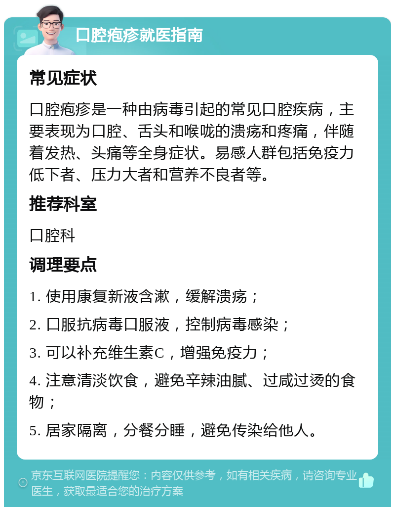 口腔疱疹就医指南 常见症状 口腔疱疹是一种由病毒引起的常见口腔疾病，主要表现为口腔、舌头和喉咙的溃疡和疼痛，伴随着发热、头痛等全身症状。易感人群包括免疫力低下者、压力大者和营养不良者等。 推荐科室 口腔科 调理要点 1. 使用康复新液含漱，缓解溃疡； 2. 口服抗病毒口服液，控制病毒感染； 3. 可以补充维生素C，增强免疫力； 4. 注意清淡饮食，避免辛辣油腻、过咸过烫的食物； 5. 居家隔离，分餐分睡，避免传染给他人。