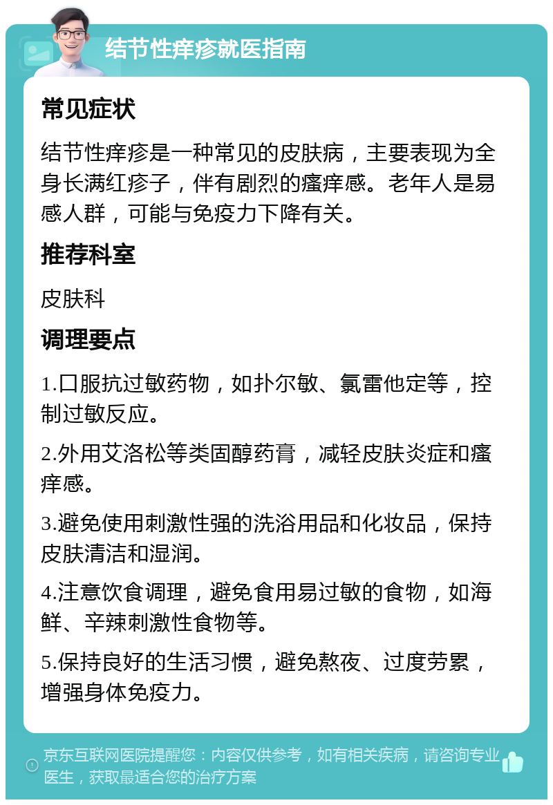 结节性痒疹就医指南 常见症状 结节性痒疹是一种常见的皮肤病，主要表现为全身长满红疹子，伴有剧烈的瘙痒感。老年人是易感人群，可能与免疫力下降有关。 推荐科室 皮肤科 调理要点 1.口服抗过敏药物，如扑尔敏、氯雷他定等，控制过敏反应。 2.外用艾洛松等类固醇药膏，减轻皮肤炎症和瘙痒感。 3.避免使用刺激性强的洗浴用品和化妆品，保持皮肤清洁和湿润。 4.注意饮食调理，避免食用易过敏的食物，如海鲜、辛辣刺激性食物等。 5.保持良好的生活习惯，避免熬夜、过度劳累，增强身体免疫力。