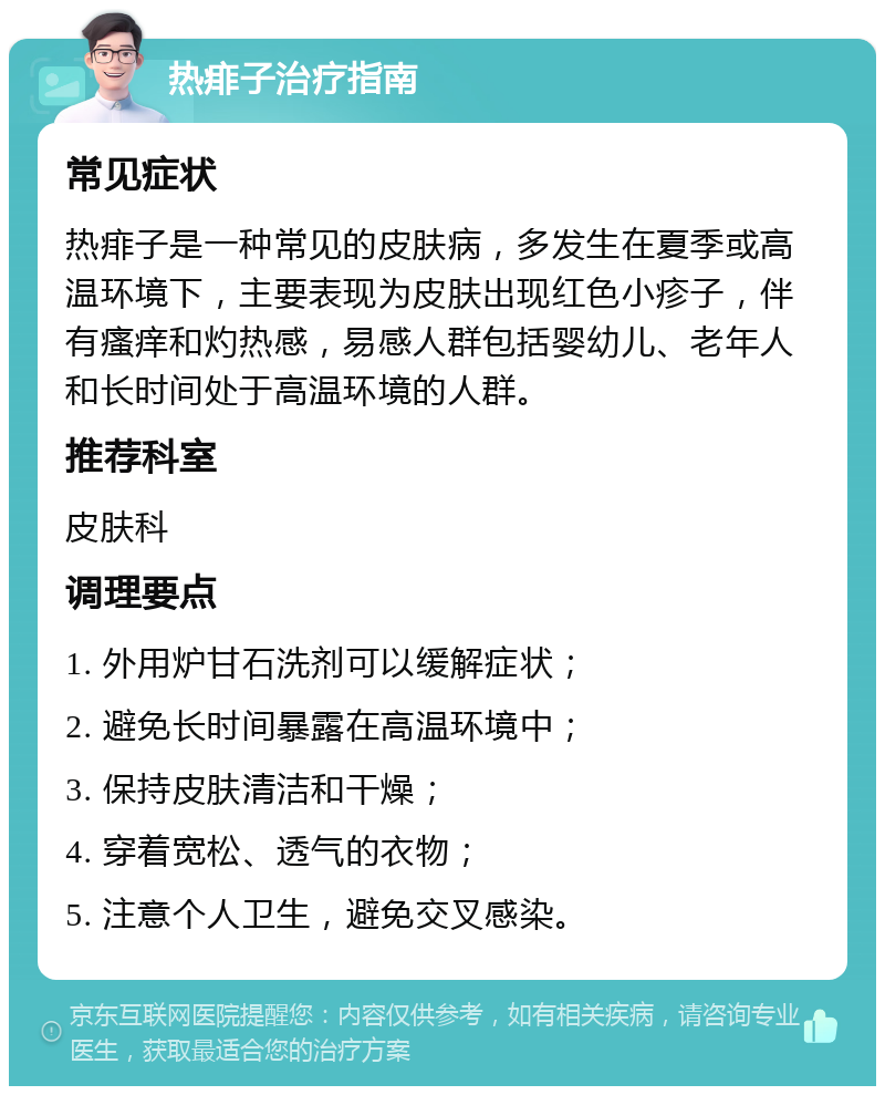 热痱子治疗指南 常见症状 热痱子是一种常见的皮肤病，多发生在夏季或高温环境下，主要表现为皮肤出现红色小疹子，伴有瘙痒和灼热感，易感人群包括婴幼儿、老年人和长时间处于高温环境的人群。 推荐科室 皮肤科 调理要点 1. 外用炉甘石洗剂可以缓解症状； 2. 避免长时间暴露在高温环境中； 3. 保持皮肤清洁和干燥； 4. 穿着宽松、透气的衣物； 5. 注意个人卫生，避免交叉感染。