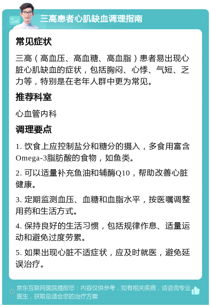 三高患者心肌缺血调理指南 常见症状 三高（高血压、高血糖、高血脂）患者易出现心脏心肌缺血的症状，包括胸闷、心悸、气短、乏力等，特别是在老年人群中更为常见。 推荐科室 心血管内科 调理要点 1. 饮食上应控制盐分和糖分的摄入，多食用富含Omega-3脂肪酸的食物，如鱼类。 2. 可以适量补充鱼油和辅酶Q10，帮助改善心脏健康。 3. 定期监测血压、血糖和血脂水平，按医嘱调整用药和生活方式。 4. 保持良好的生活习惯，包括规律作息、适量运动和避免过度劳累。 5. 如果出现心脏不适症状，应及时就医，避免延误治疗。