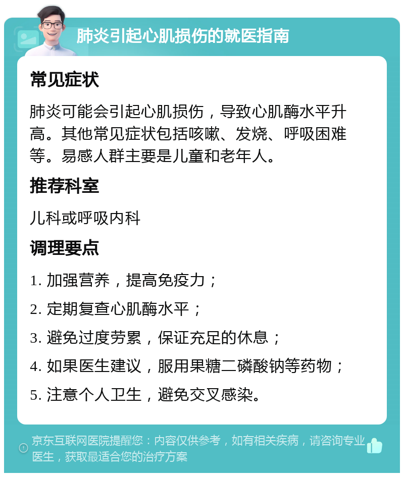 肺炎引起心肌损伤的就医指南 常见症状 肺炎可能会引起心肌损伤，导致心肌酶水平升高。其他常见症状包括咳嗽、发烧、呼吸困难等。易感人群主要是儿童和老年人。 推荐科室 儿科或呼吸内科 调理要点 1. 加强营养，提高免疫力； 2. 定期复查心肌酶水平； 3. 避免过度劳累，保证充足的休息； 4. 如果医生建议，服用果糖二磷酸钠等药物； 5. 注意个人卫生，避免交叉感染。