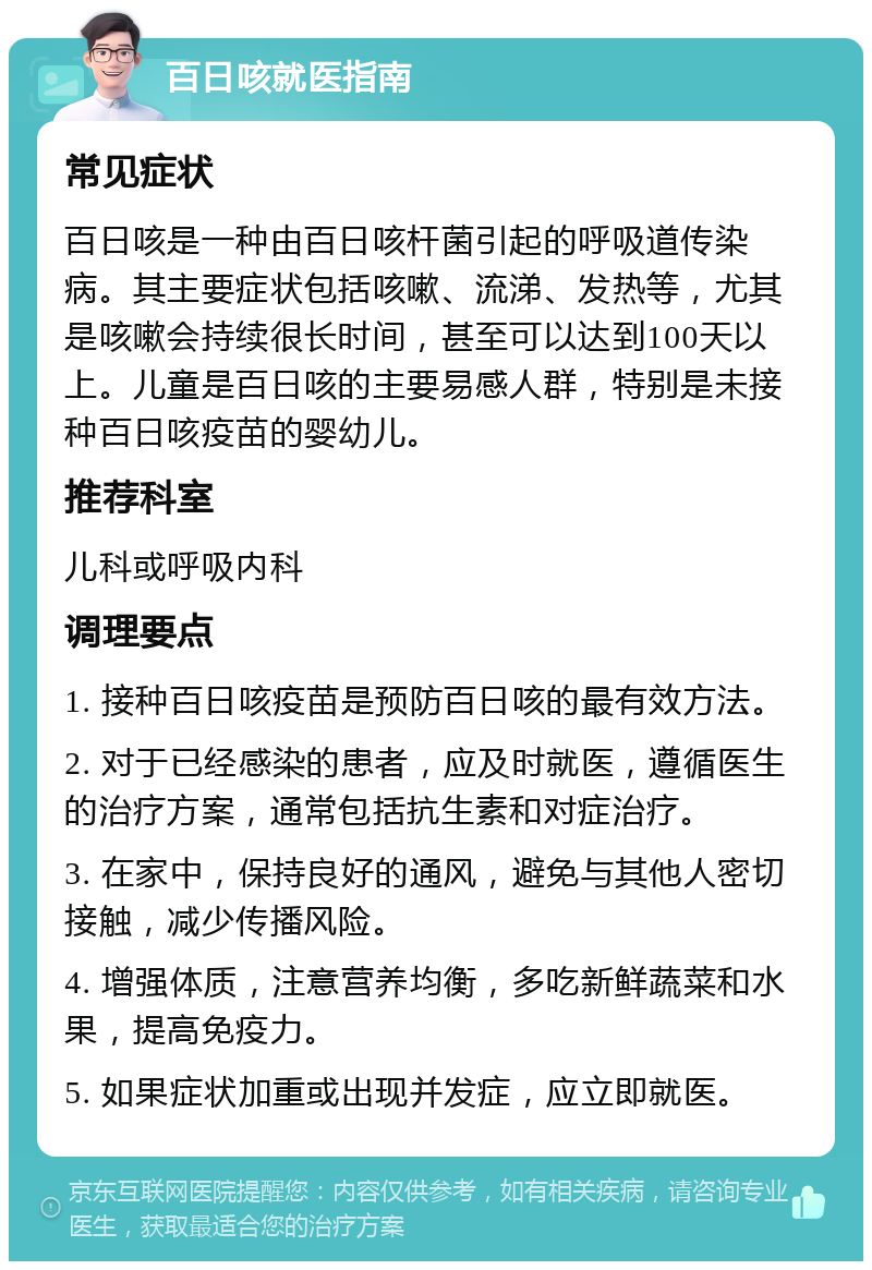 百日咳就医指南 常见症状 百日咳是一种由百日咳杆菌引起的呼吸道传染病。其主要症状包括咳嗽、流涕、发热等，尤其是咳嗽会持续很长时间，甚至可以达到100天以上。儿童是百日咳的主要易感人群，特别是未接种百日咳疫苗的婴幼儿。 推荐科室 儿科或呼吸内科 调理要点 1. 接种百日咳疫苗是预防百日咳的最有效方法。 2. 对于已经感染的患者，应及时就医，遵循医生的治疗方案，通常包括抗生素和对症治疗。 3. 在家中，保持良好的通风，避免与其他人密切接触，减少传播风险。 4. 增强体质，注意营养均衡，多吃新鲜蔬菜和水果，提高免疫力。 5. 如果症状加重或出现并发症，应立即就医。