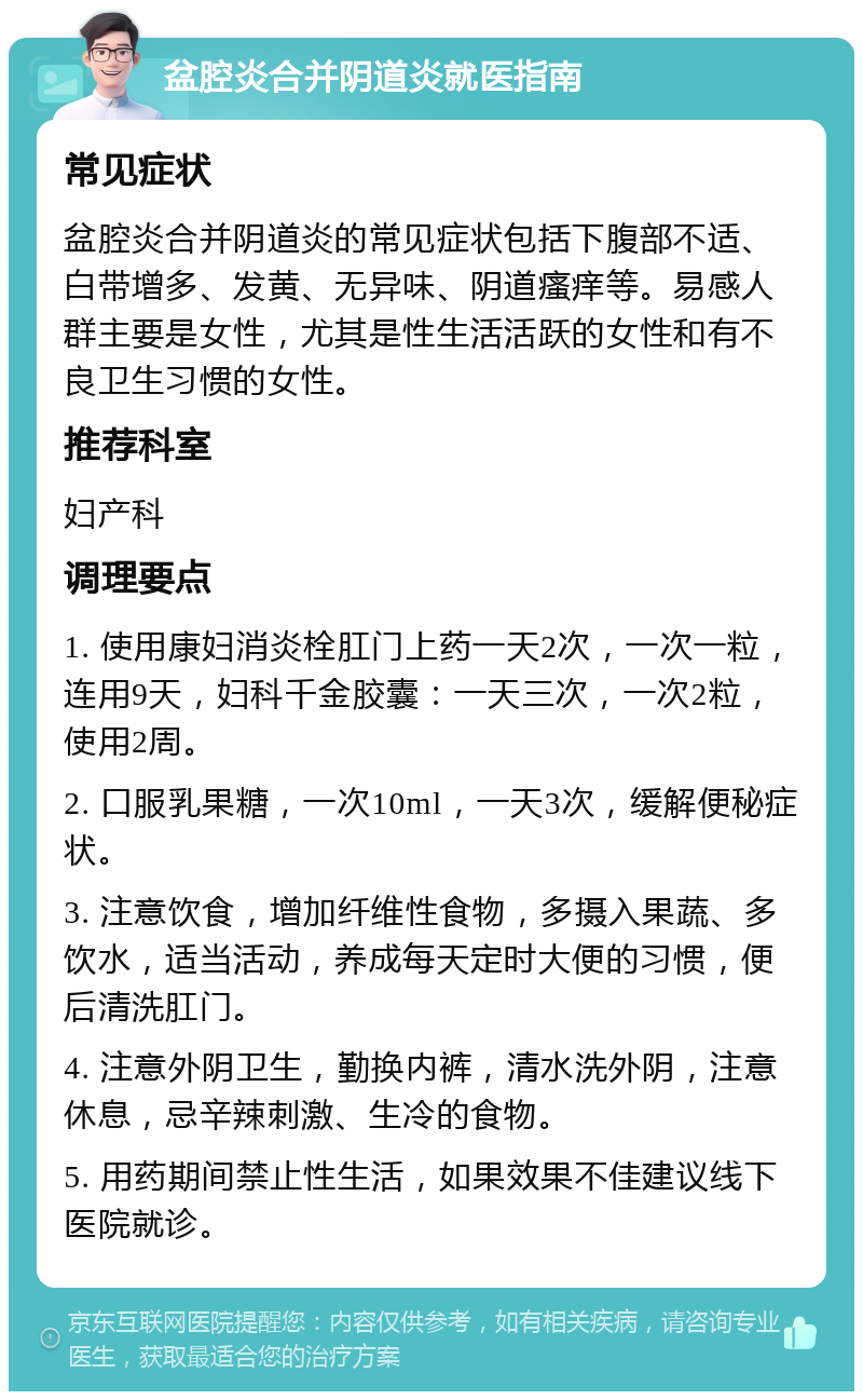 盆腔炎合并阴道炎就医指南 常见症状 盆腔炎合并阴道炎的常见症状包括下腹部不适、白带增多、发黄、无异味、阴道瘙痒等。易感人群主要是女性，尤其是性生活活跃的女性和有不良卫生习惯的女性。 推荐科室 妇产科 调理要点 1. 使用康妇消炎栓肛门上药一天2次，一次一粒，连用9天，妇科千金胶囊：一天三次，一次2粒，使用2周。 2. 口服乳果糖，一次10ml，一天3次，缓解便秘症状。 3. 注意饮食，增加纤维性食物，多摄入果蔬、多饮水，适当活动，养成每天定时大便的习惯，便后清洗肛门。 4. 注意外阴卫生，勤换内裤，清水洗外阴，注意休息，忌辛辣刺激、生冷的食物。 5. 用药期间禁止性生活，如果效果不佳建议线下医院就诊。