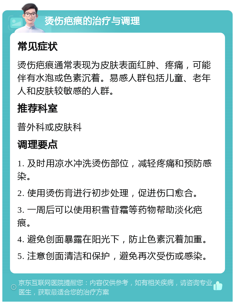 烫伤疤痕的治疗与调理 常见症状 烫伤疤痕通常表现为皮肤表面红肿、疼痛，可能伴有水泡或色素沉着。易感人群包括儿童、老年人和皮肤较敏感的人群。 推荐科室 普外科或皮肤科 调理要点 1. 及时用凉水冲洗烫伤部位，减轻疼痛和预防感染。 2. 使用烫伤膏进行初步处理，促进伤口愈合。 3. 一周后可以使用积雪苷霜等药物帮助淡化疤痕。 4. 避免创面暴露在阳光下，防止色素沉着加重。 5. 注意创面清洁和保护，避免再次受伤或感染。