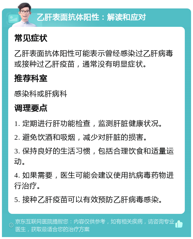 乙肝表面抗体阳性：解读和应对 常见症状 乙肝表面抗体阳性可能表示曾经感染过乙肝病毒或接种过乙肝疫苗，通常没有明显症状。 推荐科室 感染科或肝病科 调理要点 1. 定期进行肝功能检查，监测肝脏健康状况。 2. 避免饮酒和吸烟，减少对肝脏的损害。 3. 保持良好的生活习惯，包括合理饮食和适量运动。 4. 如果需要，医生可能会建议使用抗病毒药物进行治疗。 5. 接种乙肝疫苗可以有效预防乙肝病毒感染。