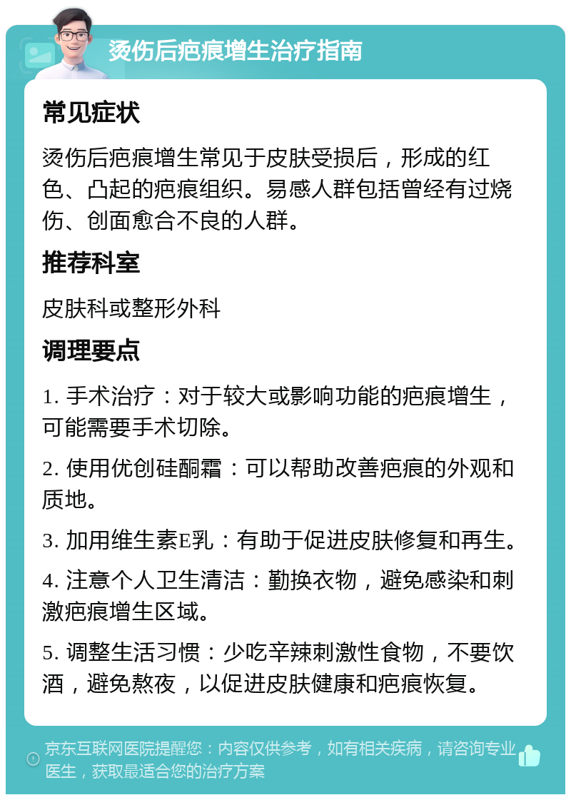 烫伤后疤痕增生治疗指南 常见症状 烫伤后疤痕增生常见于皮肤受损后，形成的红色、凸起的疤痕组织。易感人群包括曾经有过烧伤、创面愈合不良的人群。 推荐科室 皮肤科或整形外科 调理要点 1. 手术治疗：对于较大或影响功能的疤痕增生，可能需要手术切除。 2. 使用优创硅酮霜：可以帮助改善疤痕的外观和质地。 3. 加用维生素E乳：有助于促进皮肤修复和再生。 4. 注意个人卫生清洁：勤换衣物，避免感染和刺激疤痕增生区域。 5. 调整生活习惯：少吃辛辣刺激性食物，不要饮酒，避免熬夜，以促进皮肤健康和疤痕恢复。