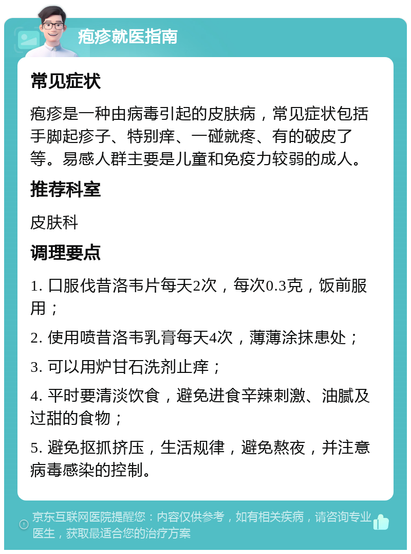 疱疹就医指南 常见症状 疱疹是一种由病毒引起的皮肤病，常见症状包括手脚起疹子、特别痒、一碰就疼、有的破皮了等。易感人群主要是儿童和免疫力较弱的成人。 推荐科室 皮肤科 调理要点 1. 口服伐昔洛韦片每天2次，每次0.3克，饭前服用； 2. 使用喷昔洛韦乳膏每天4次，薄薄涂抹患处； 3. 可以用炉甘石洗剂止痒； 4. 平时要清淡饮食，避免进食辛辣刺激、油腻及过甜的食物； 5. 避免抠抓挤压，生活规律，避免熬夜，并注意病毒感染的控制。