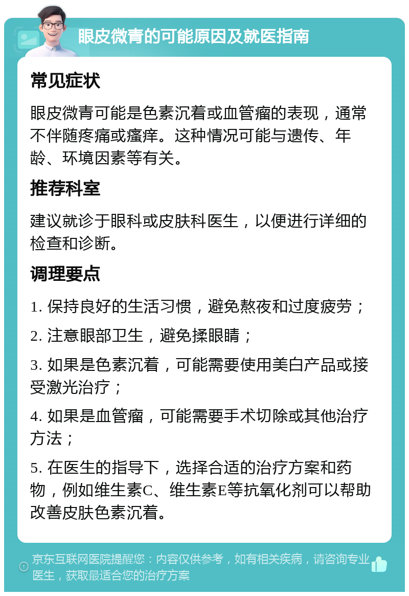 眼皮微青的可能原因及就医指南 常见症状 眼皮微青可能是色素沉着或血管瘤的表现，通常不伴随疼痛或瘙痒。这种情况可能与遗传、年龄、环境因素等有关。 推荐科室 建议就诊于眼科或皮肤科医生，以便进行详细的检查和诊断。 调理要点 1. 保持良好的生活习惯，避免熬夜和过度疲劳； 2. 注意眼部卫生，避免揉眼睛； 3. 如果是色素沉着，可能需要使用美白产品或接受激光治疗； 4. 如果是血管瘤，可能需要手术切除或其他治疗方法； 5. 在医生的指导下，选择合适的治疗方案和药物，例如维生素C、维生素E等抗氧化剂可以帮助改善皮肤色素沉着。