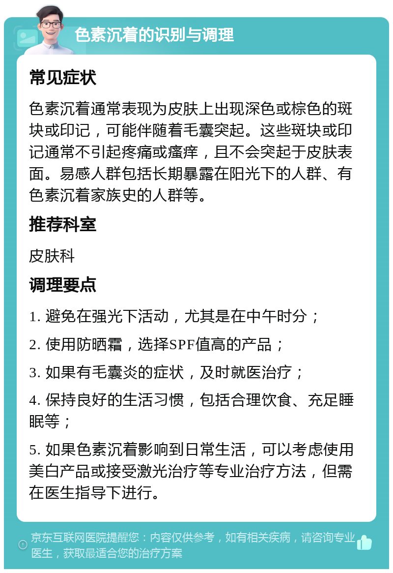 色素沉着的识别与调理 常见症状 色素沉着通常表现为皮肤上出现深色或棕色的斑块或印记，可能伴随着毛囊突起。这些斑块或印记通常不引起疼痛或瘙痒，且不会突起于皮肤表面。易感人群包括长期暴露在阳光下的人群、有色素沉着家族史的人群等。 推荐科室 皮肤科 调理要点 1. 避免在强光下活动，尤其是在中午时分； 2. 使用防晒霜，选择SPF值高的产品； 3. 如果有毛囊炎的症状，及时就医治疗； 4. 保持良好的生活习惯，包括合理饮食、充足睡眠等； 5. 如果色素沉着影响到日常生活，可以考虑使用美白产品或接受激光治疗等专业治疗方法，但需在医生指导下进行。