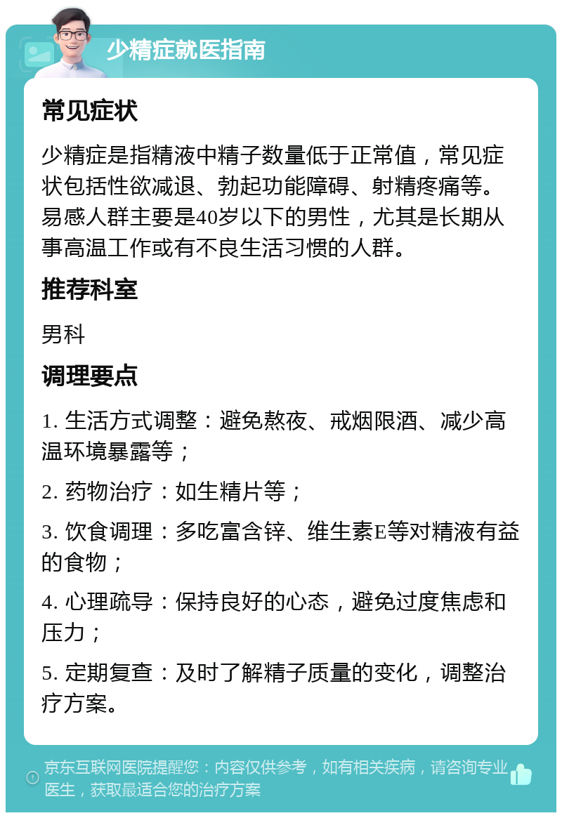 少精症就医指南 常见症状 少精症是指精液中精子数量低于正常值，常见症状包括性欲减退、勃起功能障碍、射精疼痛等。易感人群主要是40岁以下的男性，尤其是长期从事高温工作或有不良生活习惯的人群。 推荐科室 男科 调理要点 1. 生活方式调整：避免熬夜、戒烟限酒、减少高温环境暴露等； 2. 药物治疗：如生精片等； 3. 饮食调理：多吃富含锌、维生素E等对精液有益的食物； 4. 心理疏导：保持良好的心态，避免过度焦虑和压力； 5. 定期复查：及时了解精子质量的变化，调整治疗方案。