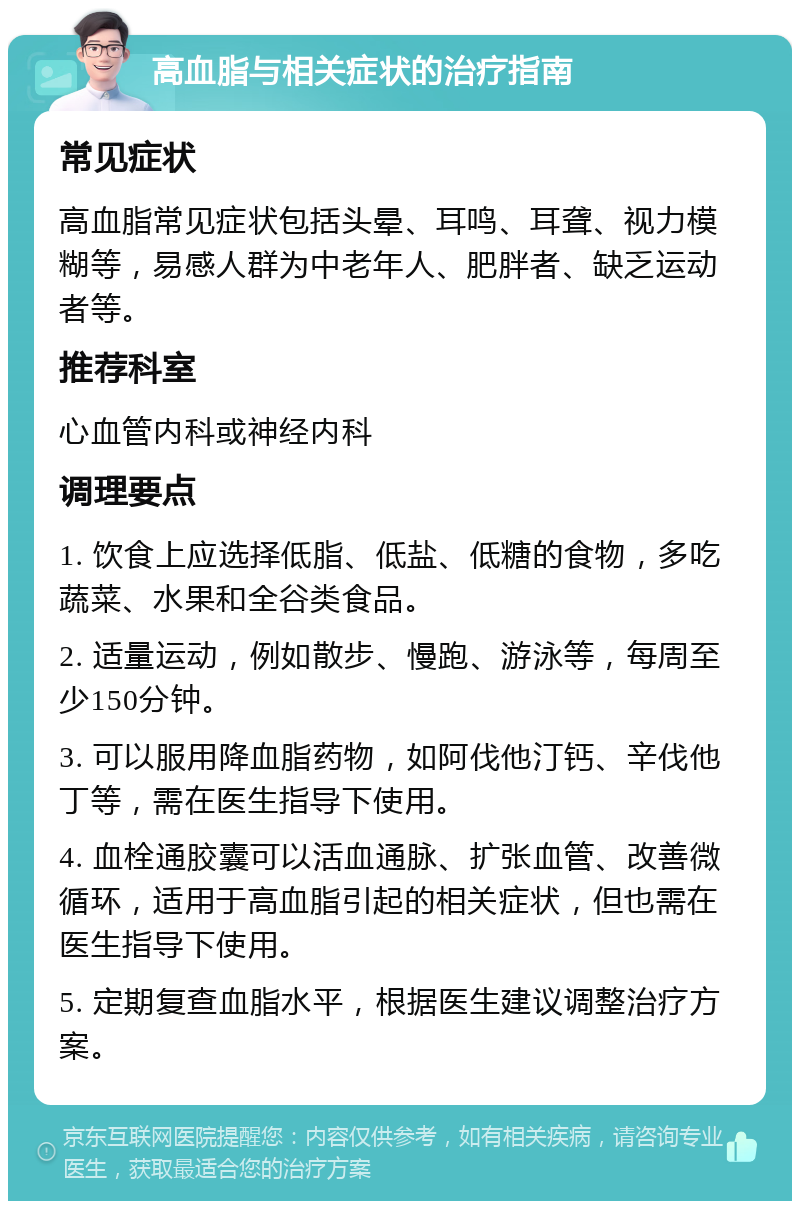 高血脂与相关症状的治疗指南 常见症状 高血脂常见症状包括头晕、耳鸣、耳聋、视力模糊等，易感人群为中老年人、肥胖者、缺乏运动者等。 推荐科室 心血管内科或神经内科 调理要点 1. 饮食上应选择低脂、低盐、低糖的食物，多吃蔬菜、水果和全谷类食品。 2. 适量运动，例如散步、慢跑、游泳等，每周至少150分钟。 3. 可以服用降血脂药物，如阿伐他汀钙、辛伐他丁等，需在医生指导下使用。 4. 血栓通胶囊可以活血通脉、扩张血管、改善微循环，适用于高血脂引起的相关症状，但也需在医生指导下使用。 5. 定期复查血脂水平，根据医生建议调整治疗方案。