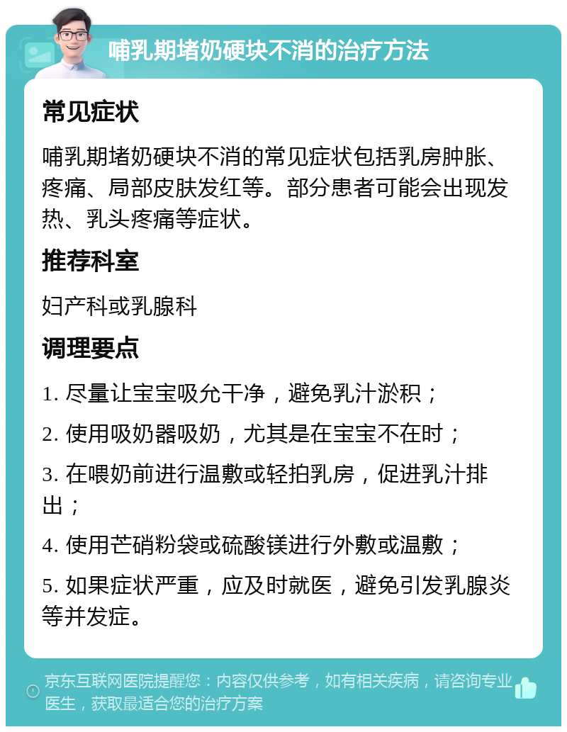 哺乳期堵奶硬块不消的治疗方法 常见症状 哺乳期堵奶硬块不消的常见症状包括乳房肿胀、疼痛、局部皮肤发红等。部分患者可能会出现发热、乳头疼痛等症状。 推荐科室 妇产科或乳腺科 调理要点 1. 尽量让宝宝吸允干净，避免乳汁淤积； 2. 使用吸奶器吸奶，尤其是在宝宝不在时； 3. 在喂奶前进行温敷或轻拍乳房，促进乳汁排出； 4. 使用芒硝粉袋或硫酸镁进行外敷或温敷； 5. 如果症状严重，应及时就医，避免引发乳腺炎等并发症。