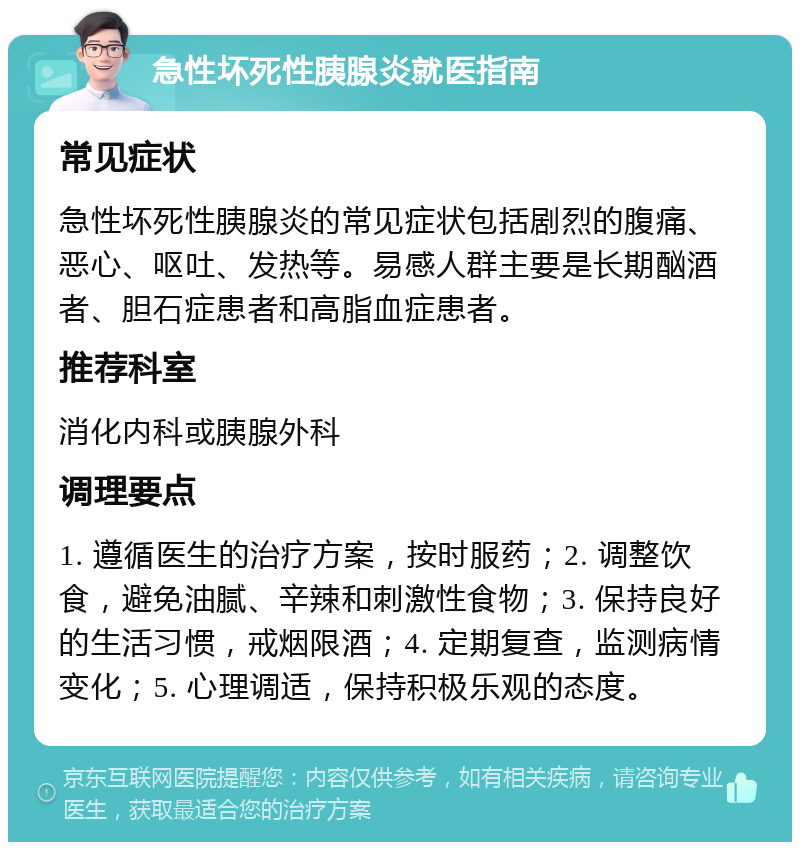 急性坏死性胰腺炎就医指南 常见症状 急性坏死性胰腺炎的常见症状包括剧烈的腹痛、恶心、呕吐、发热等。易感人群主要是长期酗酒者、胆石症患者和高脂血症患者。 推荐科室 消化内科或胰腺外科 调理要点 1. 遵循医生的治疗方案，按时服药；2. 调整饮食，避免油腻、辛辣和刺激性食物；3. 保持良好的生活习惯，戒烟限酒；4. 定期复查，监测病情变化；5. 心理调适，保持积极乐观的态度。