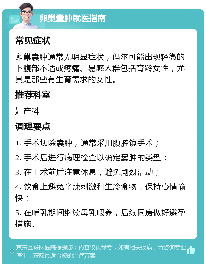 卵巢囊肿就医指南 常见症状 卵巢囊肿通常无明显症状，偶尔可能出现轻微的下腹部不适或疼痛。易感人群包括育龄女性，尤其是那些有生育需求的女性。 推荐科室 妇产科 调理要点 1. 手术切除囊肿，通常采用腹腔镜手术； 2. 手术后进行病理检查以确定囊肿的类型； 3. 在手术前后注意休息，避免剧烈活动； 4. 饮食上避免辛辣刺激和生冷食物，保持心情愉快； 5. 在哺乳期间继续母乳喂养，后续同房做好避孕措施。