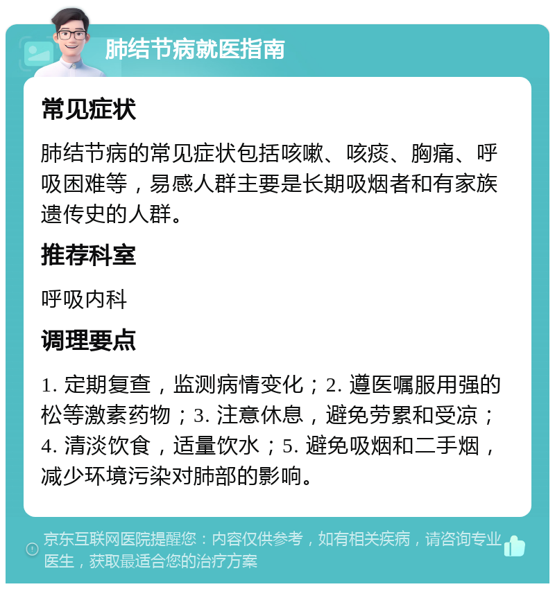 肺结节病就医指南 常见症状 肺结节病的常见症状包括咳嗽、咳痰、胸痛、呼吸困难等，易感人群主要是长期吸烟者和有家族遗传史的人群。 推荐科室 呼吸内科 调理要点 1. 定期复查，监测病情变化；2. 遵医嘱服用强的松等激素药物；3. 注意休息，避免劳累和受凉；4. 清淡饮食，适量饮水；5. 避免吸烟和二手烟，减少环境污染对肺部的影响。