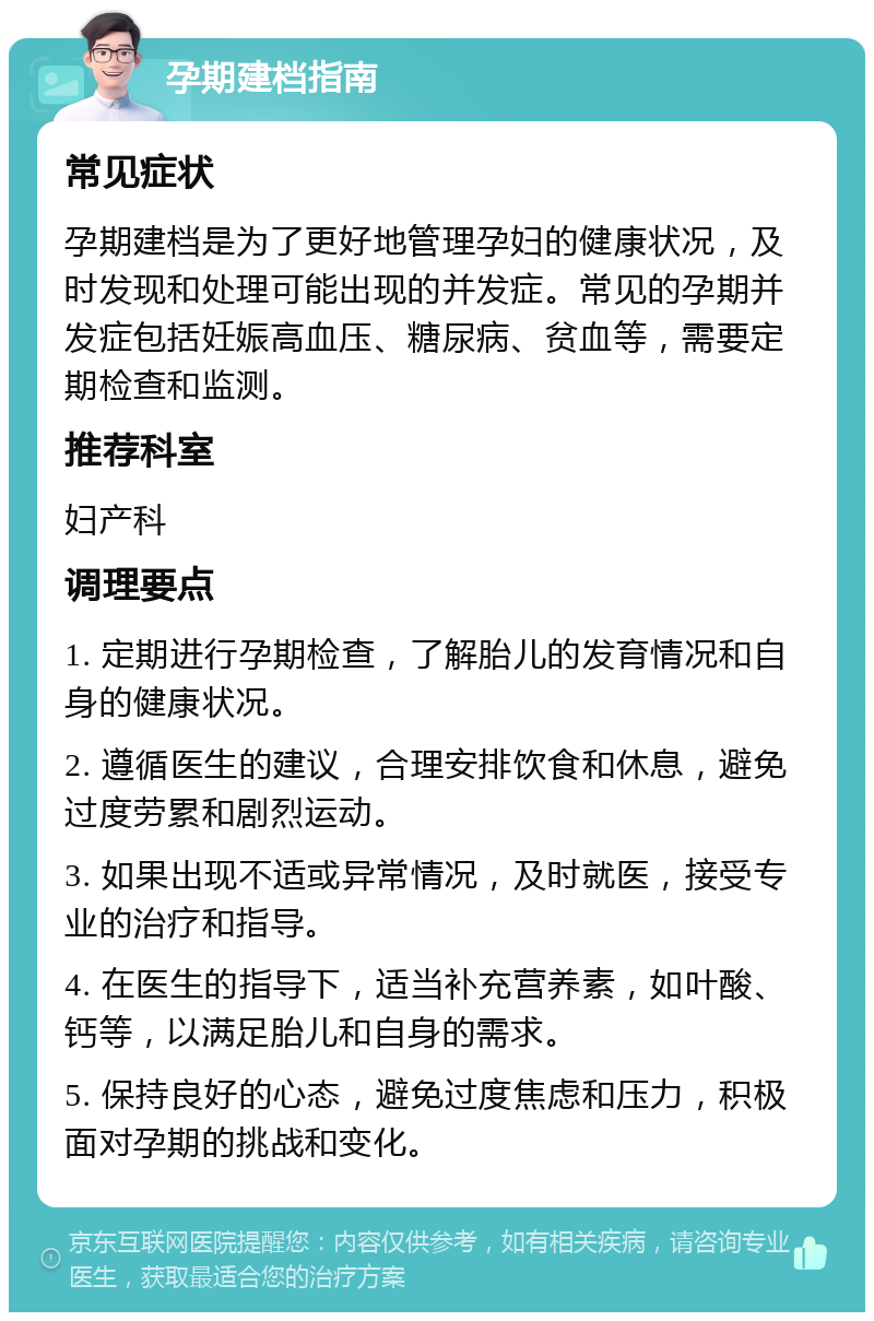 孕期建档指南 常见症状 孕期建档是为了更好地管理孕妇的健康状况，及时发现和处理可能出现的并发症。常见的孕期并发症包括妊娠高血压、糖尿病、贫血等，需要定期检查和监测。 推荐科室 妇产科 调理要点 1. 定期进行孕期检查，了解胎儿的发育情况和自身的健康状况。 2. 遵循医生的建议，合理安排饮食和休息，避免过度劳累和剧烈运动。 3. 如果出现不适或异常情况，及时就医，接受专业的治疗和指导。 4. 在医生的指导下，适当补充营养素，如叶酸、钙等，以满足胎儿和自身的需求。 5. 保持良好的心态，避免过度焦虑和压力，积极面对孕期的挑战和变化。