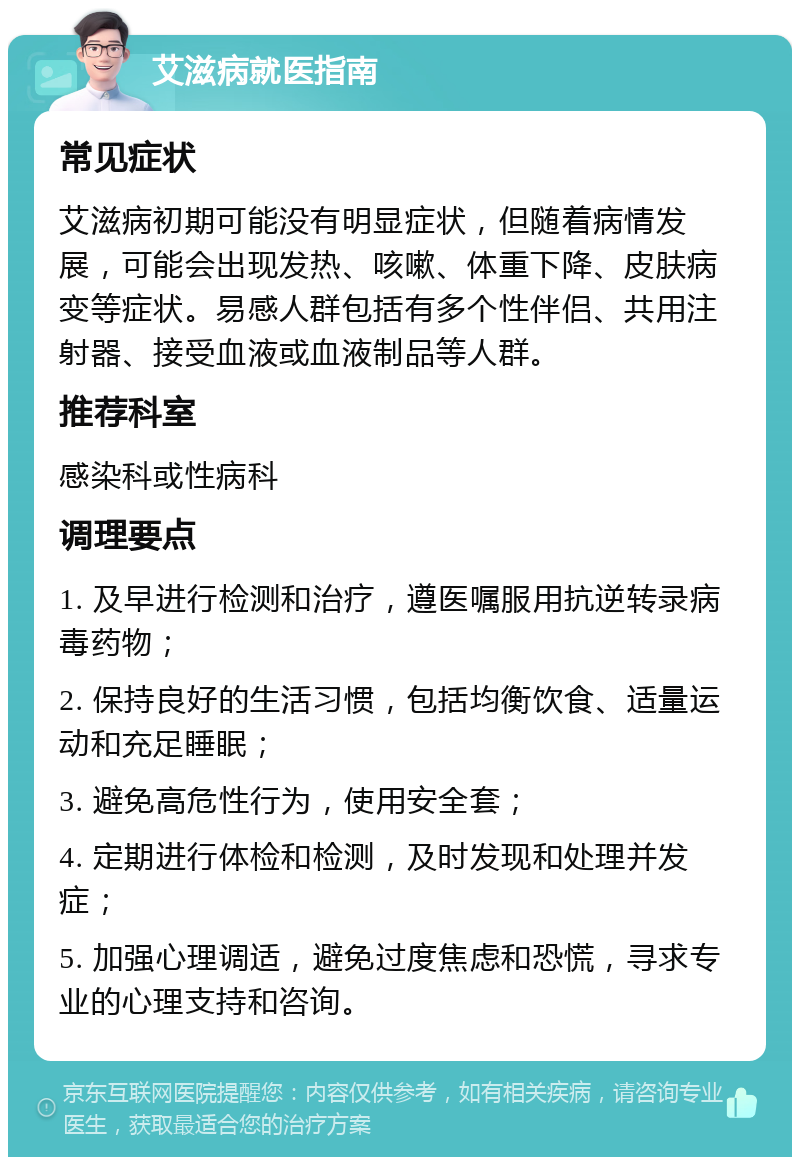 艾滋病就医指南 常见症状 艾滋病初期可能没有明显症状，但随着病情发展，可能会出现发热、咳嗽、体重下降、皮肤病变等症状。易感人群包括有多个性伴侣、共用注射器、接受血液或血液制品等人群。 推荐科室 感染科或性病科 调理要点 1. 及早进行检测和治疗，遵医嘱服用抗逆转录病毒药物； 2. 保持良好的生活习惯，包括均衡饮食、适量运动和充足睡眠； 3. 避免高危性行为，使用安全套； 4. 定期进行体检和检测，及时发现和处理并发症； 5. 加强心理调适，避免过度焦虑和恐慌，寻求专业的心理支持和咨询。