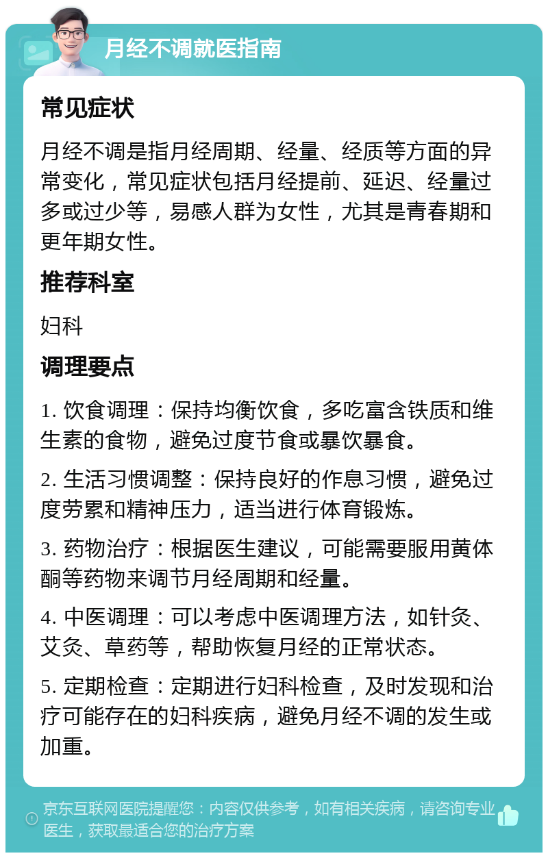 月经不调就医指南 常见症状 月经不调是指月经周期、经量、经质等方面的异常变化，常见症状包括月经提前、延迟、经量过多或过少等，易感人群为女性，尤其是青春期和更年期女性。 推荐科室 妇科 调理要点 1. 饮食调理：保持均衡饮食，多吃富含铁质和维生素的食物，避免过度节食或暴饮暴食。 2. 生活习惯调整：保持良好的作息习惯，避免过度劳累和精神压力，适当进行体育锻炼。 3. 药物治疗：根据医生建议，可能需要服用黄体酮等药物来调节月经周期和经量。 4. 中医调理：可以考虑中医调理方法，如针灸、艾灸、草药等，帮助恢复月经的正常状态。 5. 定期检查：定期进行妇科检查，及时发现和治疗可能存在的妇科疾病，避免月经不调的发生或加重。