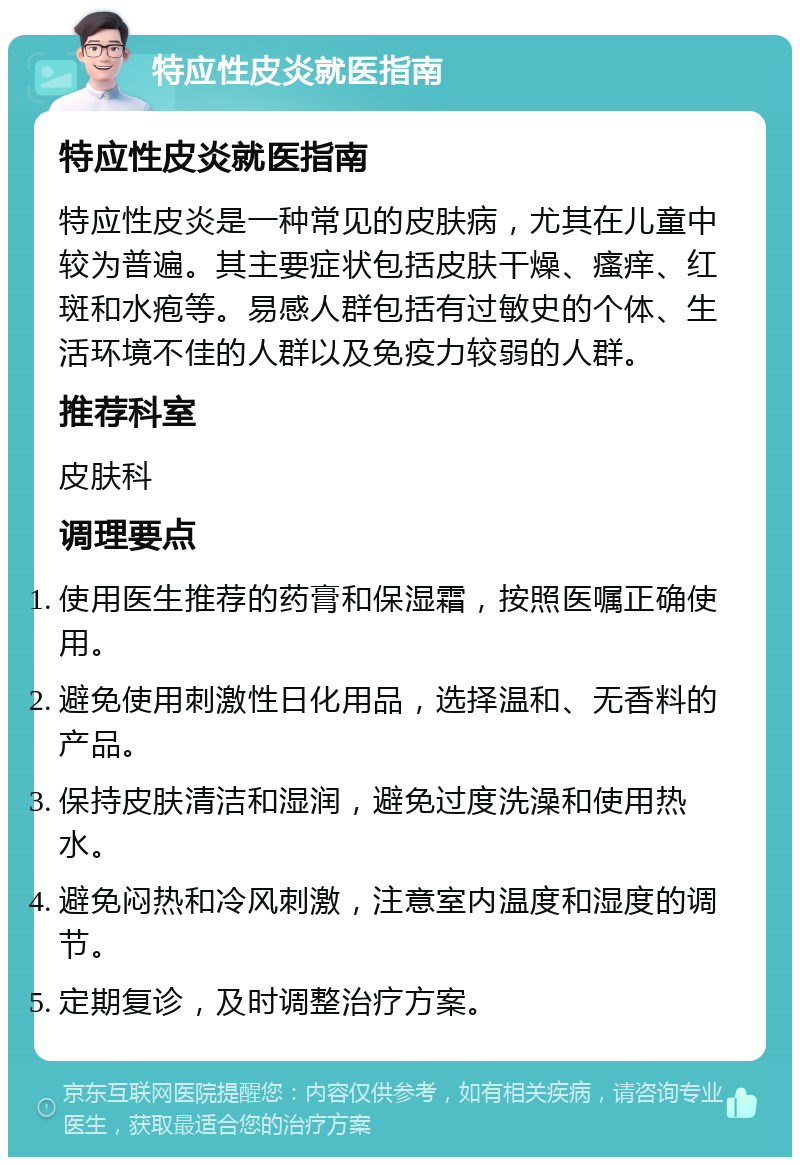 特应性皮炎就医指南 特应性皮炎就医指南 特应性皮炎是一种常见的皮肤病，尤其在儿童中较为普遍。其主要症状包括皮肤干燥、瘙痒、红斑和水疱等。易感人群包括有过敏史的个体、生活环境不佳的人群以及免疫力较弱的人群。 推荐科室 皮肤科 调理要点 使用医生推荐的药膏和保湿霜，按照医嘱正确使用。 避免使用刺激性日化用品，选择温和、无香料的产品。 保持皮肤清洁和湿润，避免过度洗澡和使用热水。 避免闷热和冷风刺激，注意室内温度和湿度的调节。 定期复诊，及时调整治疗方案。