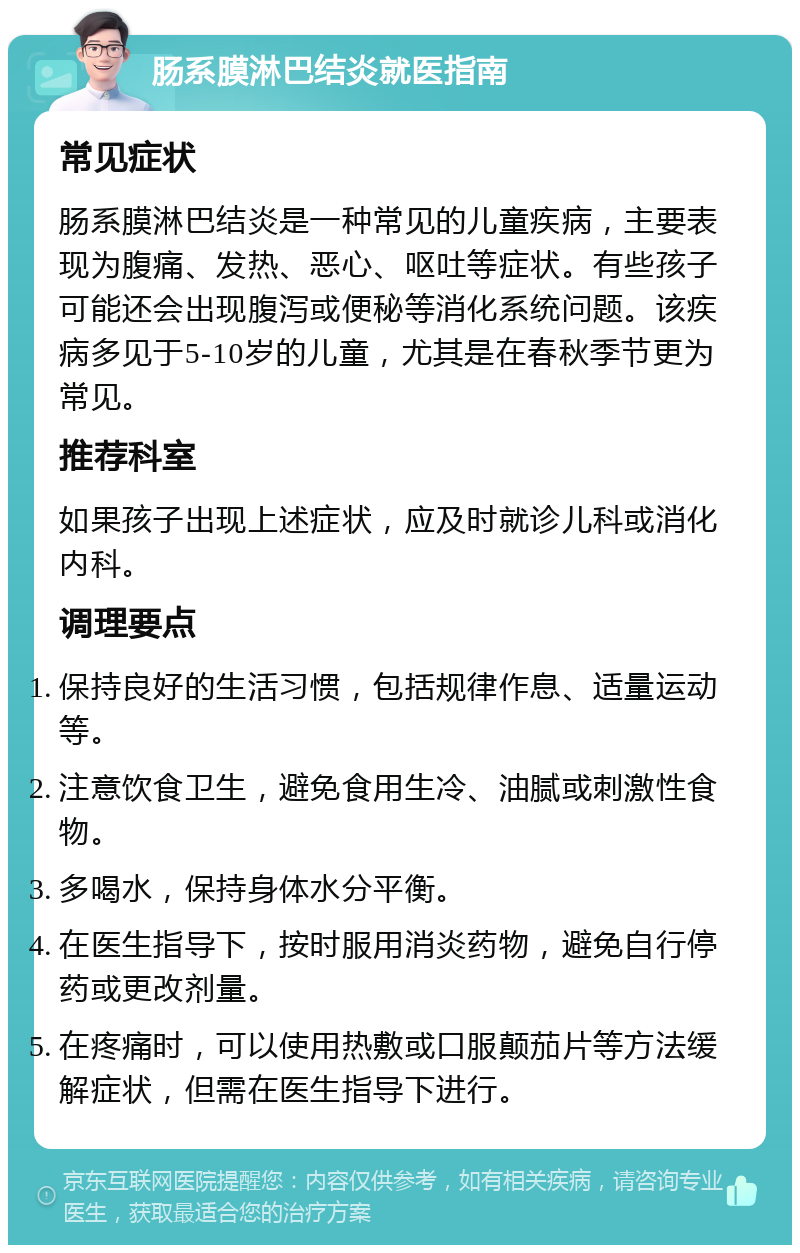 肠系膜淋巴结炎就医指南 常见症状 肠系膜淋巴结炎是一种常见的儿童疾病，主要表现为腹痛、发热、恶心、呕吐等症状。有些孩子可能还会出现腹泻或便秘等消化系统问题。该疾病多见于5-10岁的儿童，尤其是在春秋季节更为常见。 推荐科室 如果孩子出现上述症状，应及时就诊儿科或消化内科。 调理要点 保持良好的生活习惯，包括规律作息、适量运动等。 注意饮食卫生，避免食用生冷、油腻或刺激性食物。 多喝水，保持身体水分平衡。 在医生指导下，按时服用消炎药物，避免自行停药或更改剂量。 在疼痛时，可以使用热敷或口服颠茄片等方法缓解症状，但需在医生指导下进行。