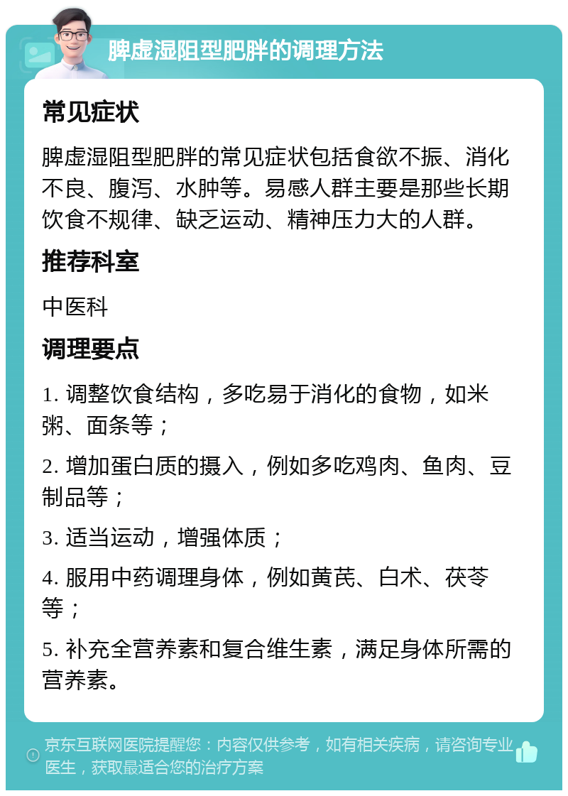 脾虚湿阻型肥胖的调理方法 常见症状 脾虚湿阻型肥胖的常见症状包括食欲不振、消化不良、腹泻、水肿等。易感人群主要是那些长期饮食不规律、缺乏运动、精神压力大的人群。 推荐科室 中医科 调理要点 1. 调整饮食结构，多吃易于消化的食物，如米粥、面条等； 2. 增加蛋白质的摄入，例如多吃鸡肉、鱼肉、豆制品等； 3. 适当运动，增强体质； 4. 服用中药调理身体，例如黄芪、白术、茯苓等； 5. 补充全营养素和复合维生素，满足身体所需的营养素。