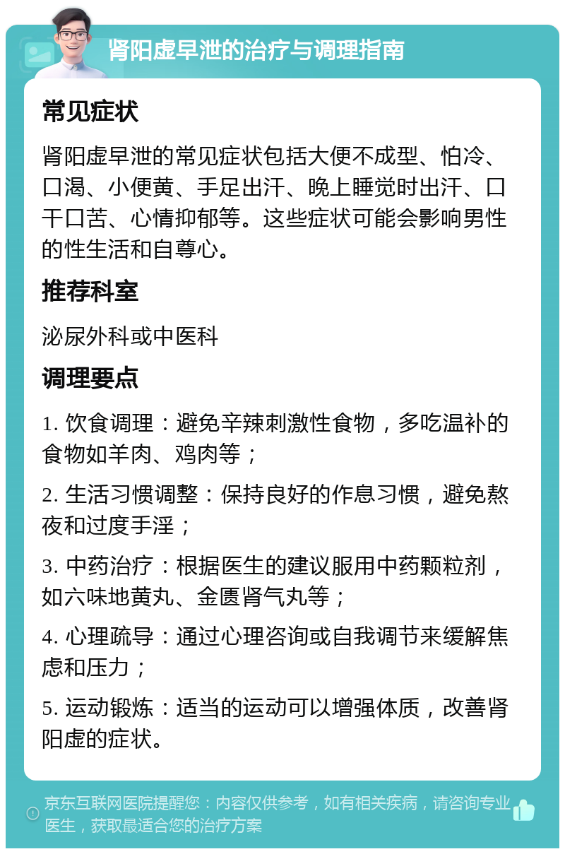 肾阳虚早泄的治疗与调理指南 常见症状 肾阳虚早泄的常见症状包括大便不成型、怕冷、口渴、小便黄、手足出汗、晚上睡觉时出汗、口干口苦、心情抑郁等。这些症状可能会影响男性的性生活和自尊心。 推荐科室 泌尿外科或中医科 调理要点 1. 饮食调理：避免辛辣刺激性食物，多吃温补的食物如羊肉、鸡肉等； 2. 生活习惯调整：保持良好的作息习惯，避免熬夜和过度手淫； 3. 中药治疗：根据医生的建议服用中药颗粒剂，如六味地黄丸、金匮肾气丸等； 4. 心理疏导：通过心理咨询或自我调节来缓解焦虑和压力； 5. 运动锻炼：适当的运动可以增强体质，改善肾阳虚的症状。