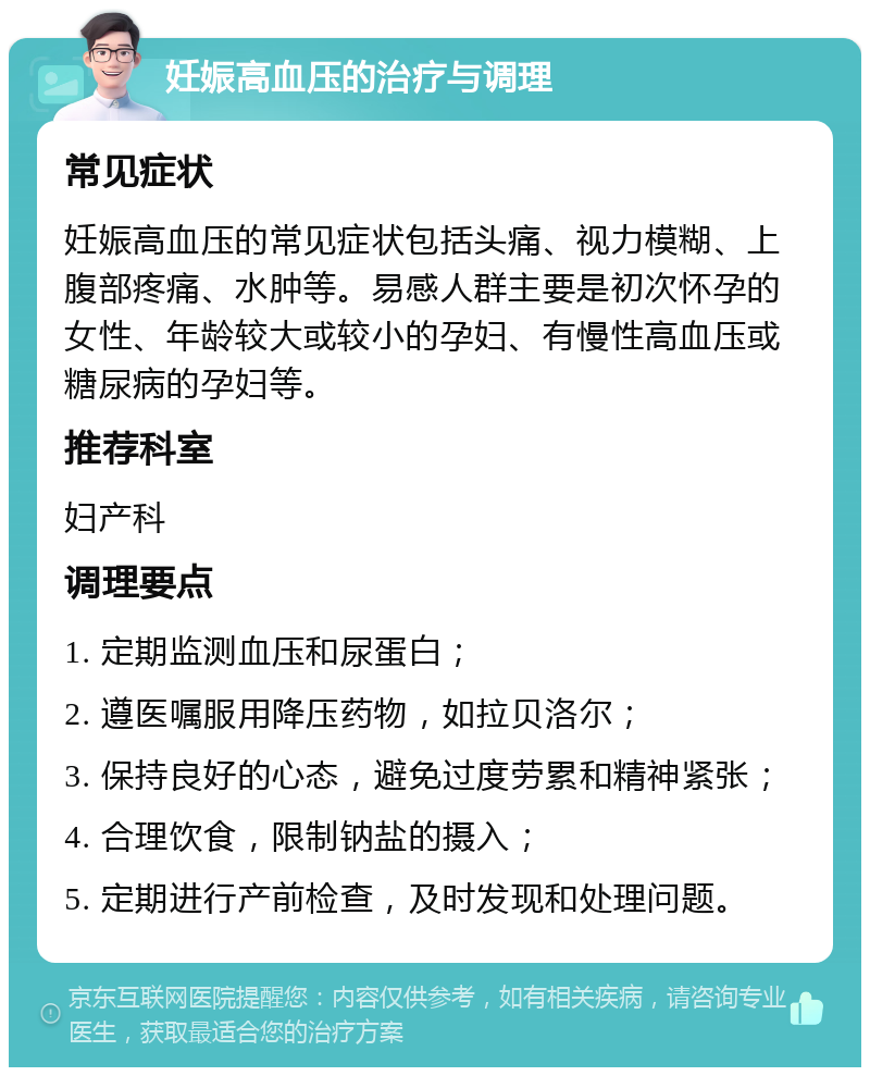 妊娠高血压的治疗与调理 常见症状 妊娠高血压的常见症状包括头痛、视力模糊、上腹部疼痛、水肿等。易感人群主要是初次怀孕的女性、年龄较大或较小的孕妇、有慢性高血压或糖尿病的孕妇等。 推荐科室 妇产科 调理要点 1. 定期监测血压和尿蛋白； 2. 遵医嘱服用降压药物，如拉贝洛尔； 3. 保持良好的心态，避免过度劳累和精神紧张； 4. 合理饮食，限制钠盐的摄入； 5. 定期进行产前检查，及时发现和处理问题。