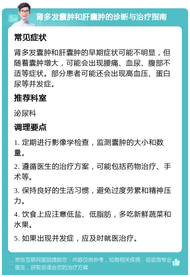 肾多发囊肿和肝囊肿的诊断与治疗指南 常见症状 肾多发囊肿和肝囊肿的早期症状可能不明显，但随着囊肿增大，可能会出现腰痛、血尿、腹部不适等症状。部分患者可能还会出现高血压、蛋白尿等并发症。 推荐科室 泌尿科 调理要点 1. 定期进行影像学检查，监测囊肿的大小和数量。 2. 遵循医生的治疗方案，可能包括药物治疗、手术等。 3. 保持良好的生活习惯，避免过度劳累和精神压力。 4. 饮食上应注意低盐、低脂肪，多吃新鲜蔬菜和水果。 5. 如果出现并发症，应及时就医治疗。