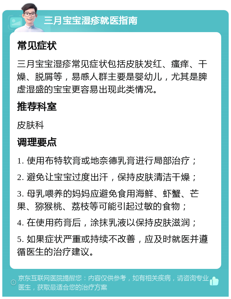 三月宝宝湿疹就医指南 常见症状 三月宝宝湿疹常见症状包括皮肤发红、瘙痒、干燥、脱屑等，易感人群主要是婴幼儿，尤其是脾虚湿盛的宝宝更容易出现此类情况。 推荐科室 皮肤科 调理要点 1. 使用布特软膏或地奈德乳膏进行局部治疗； 2. 避免让宝宝过度出汗，保持皮肤清洁干燥； 3. 母乳喂养的妈妈应避免食用海鲜、虾蟹、芒果、猕猴桃、荔枝等可能引起过敏的食物； 4. 在使用药膏后，涂抹乳液以保持皮肤滋润； 5. 如果症状严重或持续不改善，应及时就医并遵循医生的治疗建议。