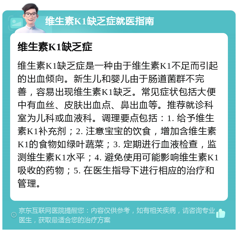 维生素K1缺乏症就医指南 维生素K1缺乏症 维生素K1缺乏症是一种由于维生素K1不足而引起的出血倾向。新生儿和婴儿由于肠道菌群不完善，容易出现维生素K1缺乏。常见症状包括大便中有血丝、皮肤出血点、鼻出血等。推荐就诊科室为儿科或血液科。调理要点包括：1. 给予维生素K1补充剂；2. 注意宝宝的饮食，增加含维生素K1的食物如绿叶蔬菜；3. 定期进行血液检查，监测维生素K1水平；4. 避免使用可能影响维生素K1吸收的药物；5. 在医生指导下进行相应的治疗和管理。