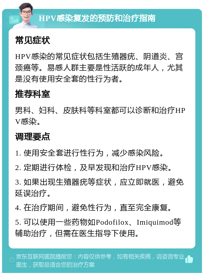 HPV感染复发的预防和治疗指南 常见症状 HPV感染的常见症状包括生殖器疣、阴道炎、宫颈癌等。易感人群主要是性活跃的成年人，尤其是没有使用安全套的性行为者。 推荐科室 男科、妇科、皮肤科等科室都可以诊断和治疗HPV感染。 调理要点 1. 使用安全套进行性行为，减少感染风险。 2. 定期进行体检，及早发现和治疗HPV感染。 3. 如果出现生殖器疣等症状，应立即就医，避免延误治疗。 4. 在治疗期间，避免性行为，直至完全康复。 5. 可以使用一些药物如Podofilox、Imiquimod等辅助治疗，但需在医生指导下使用。