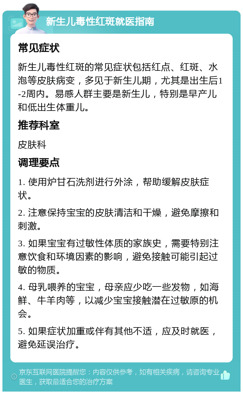 新生儿毒性红斑就医指南 常见症状 新生儿毒性红斑的常见症状包括红点、红斑、水泡等皮肤病变，多见于新生儿期，尤其是出生后1-2周内。易感人群主要是新生儿，特别是早产儿和低出生体重儿。 推荐科室 皮肤科 调理要点 1. 使用炉甘石洗剂进行外涂，帮助缓解皮肤症状。 2. 注意保持宝宝的皮肤清洁和干燥，避免摩擦和刺激。 3. 如果宝宝有过敏性体质的家族史，需要特别注意饮食和环境因素的影响，避免接触可能引起过敏的物质。 4. 母乳喂养的宝宝，母亲应少吃一些发物，如海鲜、牛羊肉等，以减少宝宝接触潜在过敏原的机会。 5. 如果症状加重或伴有其他不适，应及时就医，避免延误治疗。