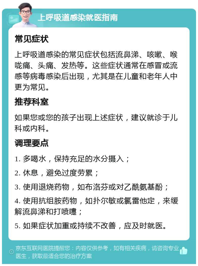 上呼吸道感染就医指南 常见症状 上呼吸道感染的常见症状包括流鼻涕、咳嗽、喉咙痛、头痛、发热等。这些症状通常在感冒或流感等病毒感染后出现，尤其是在儿童和老年人中更为常见。 推荐科室 如果您或您的孩子出现上述症状，建议就诊于儿科或内科。 调理要点 1. 多喝水，保持充足的水分摄入； 2. 休息，避免过度劳累； 3. 使用退烧药物，如布洛芬或对乙酰氨基酚； 4. 使用抗组胺药物，如扑尔敏或氯雷他定，来缓解流鼻涕和打喷嚏； 5. 如果症状加重或持续不改善，应及时就医。