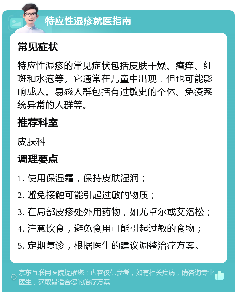 特应性湿疹就医指南 常见症状 特应性湿疹的常见症状包括皮肤干燥、瘙痒、红斑和水疱等。它通常在儿童中出现，但也可能影响成人。易感人群包括有过敏史的个体、免疫系统异常的人群等。 推荐科室 皮肤科 调理要点 1. 使用保湿霜，保持皮肤湿润； 2. 避免接触可能引起过敏的物质； 3. 在局部皮疹处外用药物，如尤卓尔或艾洛松； 4. 注意饮食，避免食用可能引起过敏的食物； 5. 定期复诊，根据医生的建议调整治疗方案。