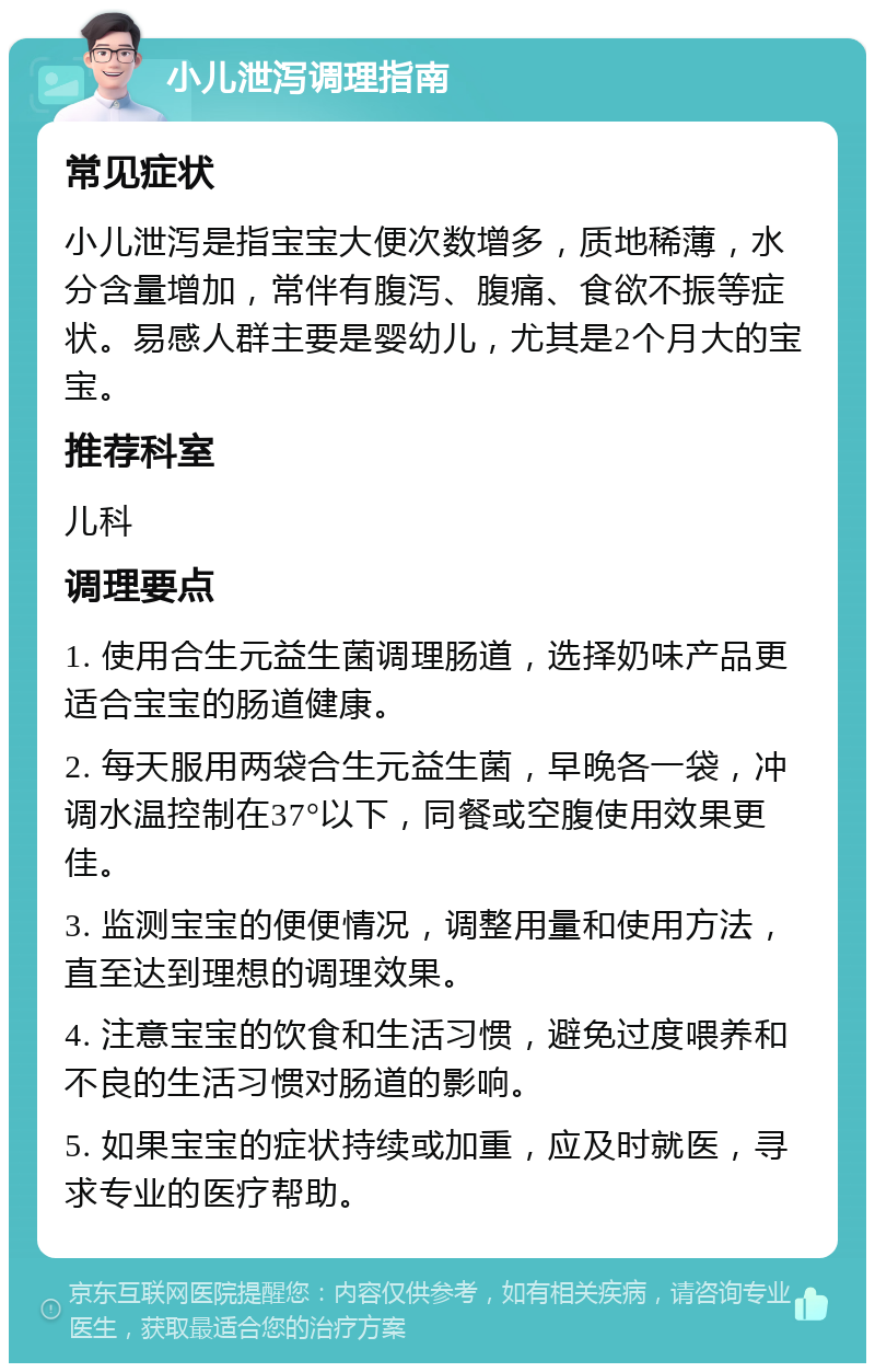 小儿泄泻调理指南 常见症状 小儿泄泻是指宝宝大便次数增多，质地稀薄，水分含量增加，常伴有腹泻、腹痛、食欲不振等症状。易感人群主要是婴幼儿，尤其是2个月大的宝宝。 推荐科室 儿科 调理要点 1. 使用合生元益生菌调理肠道，选择奶味产品更适合宝宝的肠道健康。 2. 每天服用两袋合生元益生菌，早晚各一袋，冲调水温控制在37°以下，同餐或空腹使用效果更佳。 3. 监测宝宝的便便情况，调整用量和使用方法，直至达到理想的调理效果。 4. 注意宝宝的饮食和生活习惯，避免过度喂养和不良的生活习惯对肠道的影响。 5. 如果宝宝的症状持续或加重，应及时就医，寻求专业的医疗帮助。