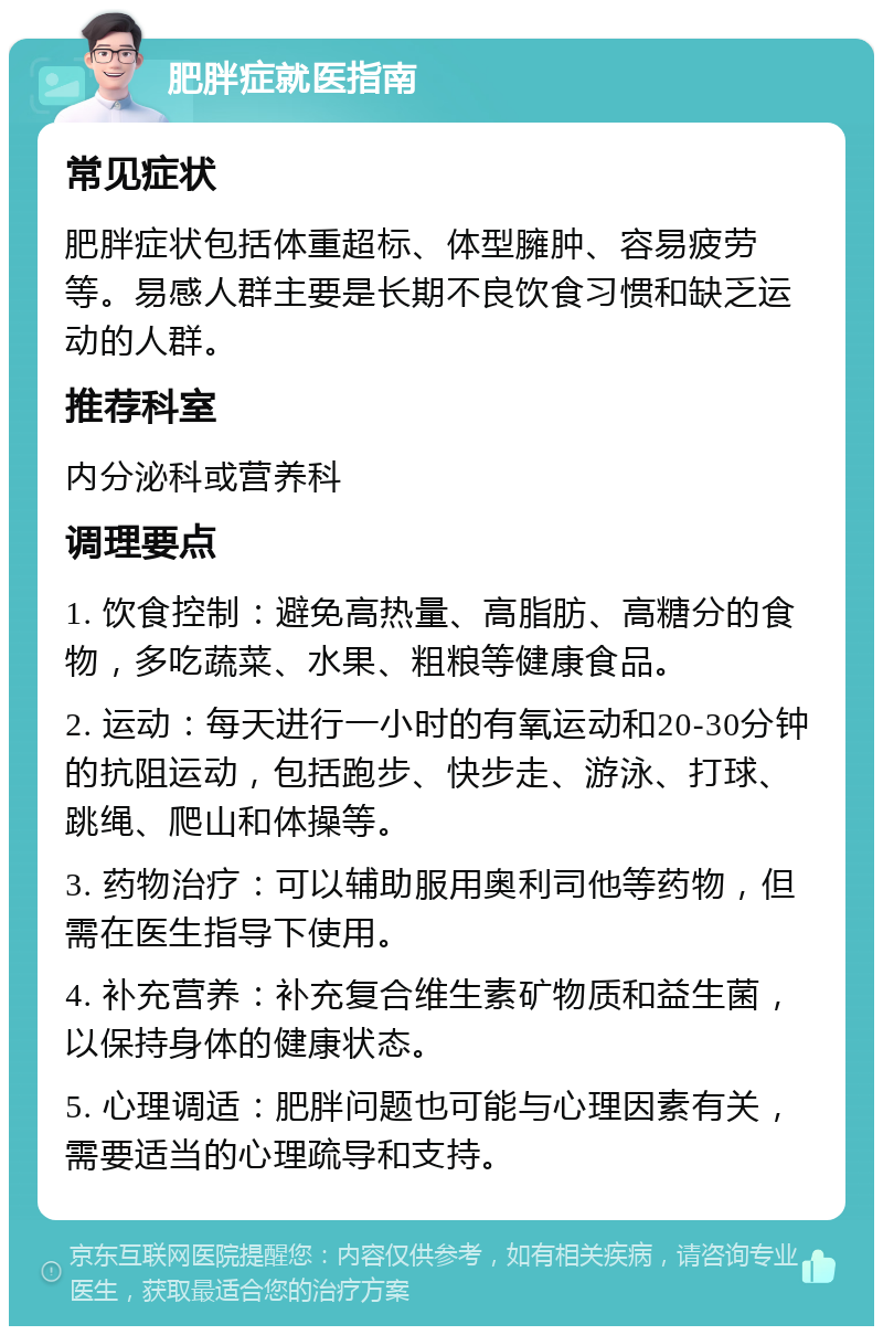 肥胖症就医指南 常见症状 肥胖症状包括体重超标、体型臃肿、容易疲劳等。易感人群主要是长期不良饮食习惯和缺乏运动的人群。 推荐科室 内分泌科或营养科 调理要点 1. 饮食控制：避免高热量、高脂肪、高糖分的食物，多吃蔬菜、水果、粗粮等健康食品。 2. 运动：每天进行一小时的有氧运动和20-30分钟的抗阻运动，包括跑步、快步走、游泳、打球、跳绳、爬山和体操等。 3. 药物治疗：可以辅助服用奥利司他等药物，但需在医生指导下使用。 4. 补充营养：补充复合维生素矿物质和益生菌，以保持身体的健康状态。 5. 心理调适：肥胖问题也可能与心理因素有关，需要适当的心理疏导和支持。