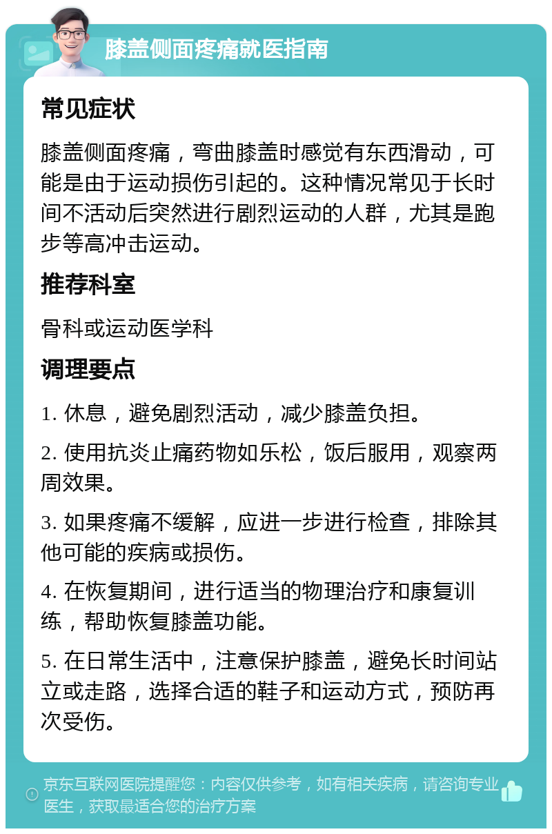 膝盖侧面疼痛就医指南 常见症状 膝盖侧面疼痛，弯曲膝盖时感觉有东西滑动，可能是由于运动损伤引起的。这种情况常见于长时间不活动后突然进行剧烈运动的人群，尤其是跑步等高冲击运动。 推荐科室 骨科或运动医学科 调理要点 1. 休息，避免剧烈活动，减少膝盖负担。 2. 使用抗炎止痛药物如乐松，饭后服用，观察两周效果。 3. 如果疼痛不缓解，应进一步进行检查，排除其他可能的疾病或损伤。 4. 在恢复期间，进行适当的物理治疗和康复训练，帮助恢复膝盖功能。 5. 在日常生活中，注意保护膝盖，避免长时间站立或走路，选择合适的鞋子和运动方式，预防再次受伤。