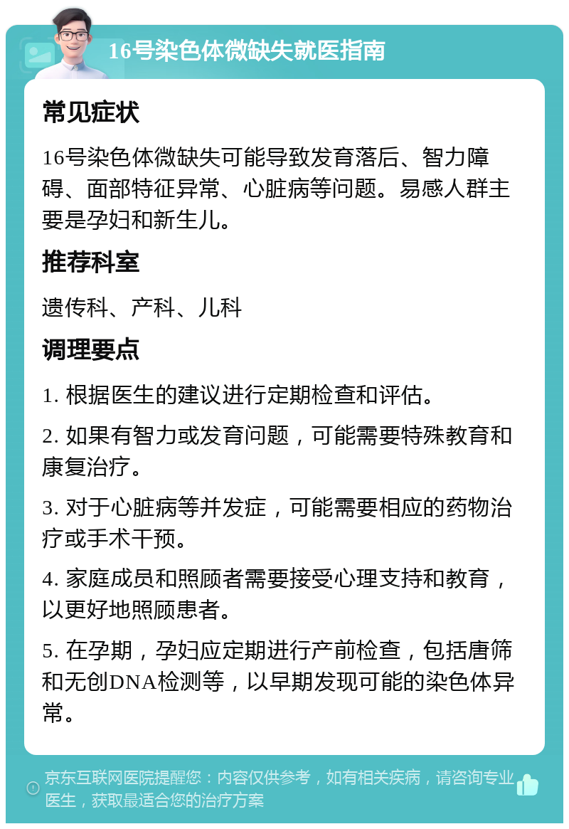 16号染色体微缺失就医指南 常见症状 16号染色体微缺失可能导致发育落后、智力障碍、面部特征异常、心脏病等问题。易感人群主要是孕妇和新生儿。 推荐科室 遗传科、产科、儿科 调理要点 1. 根据医生的建议进行定期检查和评估。 2. 如果有智力或发育问题，可能需要特殊教育和康复治疗。 3. 对于心脏病等并发症，可能需要相应的药物治疗或手术干预。 4. 家庭成员和照顾者需要接受心理支持和教育，以更好地照顾患者。 5. 在孕期，孕妇应定期进行产前检查，包括唐筛和无创DNA检测等，以早期发现可能的染色体异常。