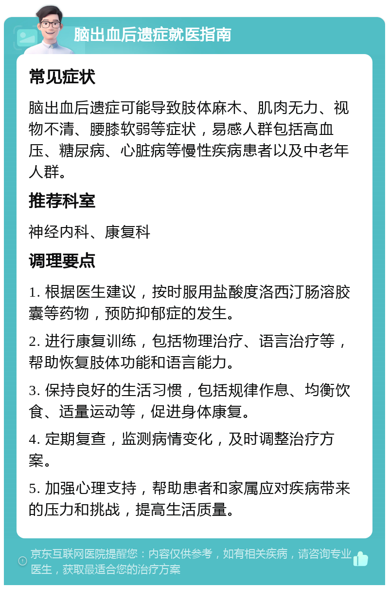 脑出血后遗症就医指南 常见症状 脑出血后遗症可能导致肢体麻木、肌肉无力、视物不清、腰膝软弱等症状，易感人群包括高血压、糖尿病、心脏病等慢性疾病患者以及中老年人群。 推荐科室 神经内科、康复科 调理要点 1. 根据医生建议，按时服用盐酸度洛西汀肠溶胶囊等药物，预防抑郁症的发生。 2. 进行康复训练，包括物理治疗、语言治疗等，帮助恢复肢体功能和语言能力。 3. 保持良好的生活习惯，包括规律作息、均衡饮食、适量运动等，促进身体康复。 4. 定期复查，监测病情变化，及时调整治疗方案。 5. 加强心理支持，帮助患者和家属应对疾病带来的压力和挑战，提高生活质量。