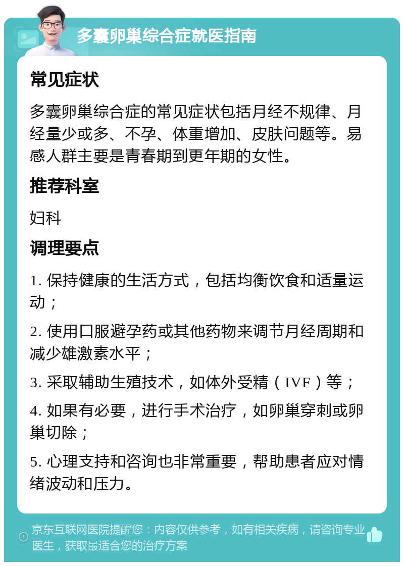 多囊卵巢综合症就医指南 常见症状 多囊卵巢综合症的常见症状包括月经不规律、月经量少或多、不孕、体重增加、皮肤问题等。易感人群主要是青春期到更年期的女性。 推荐科室 妇科 调理要点 1. 保持健康的生活方式，包括均衡饮食和适量运动； 2. 使用口服避孕药或其他药物来调节月经周期和减少雄激素水平； 3. 采取辅助生殖技术，如体外受精（IVF）等； 4. 如果有必要，进行手术治疗，如卵巢穿刺或卵巢切除； 5. 心理支持和咨询也非常重要，帮助患者应对情绪波动和压力。