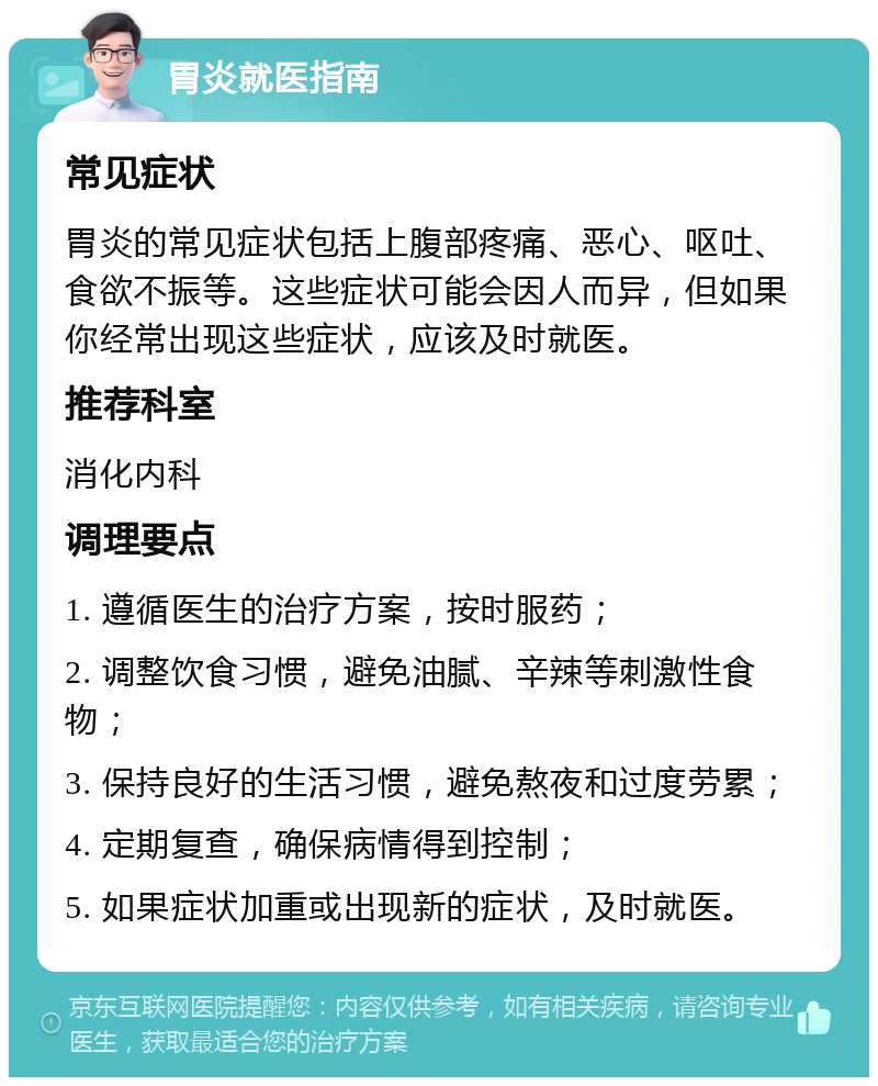 胃炎就医指南 常见症状 胃炎的常见症状包括上腹部疼痛、恶心、呕吐、食欲不振等。这些症状可能会因人而异，但如果你经常出现这些症状，应该及时就医。 推荐科室 消化内科 调理要点 1. 遵循医生的治疗方案，按时服药； 2. 调整饮食习惯，避免油腻、辛辣等刺激性食物； 3. 保持良好的生活习惯，避免熬夜和过度劳累； 4. 定期复查，确保病情得到控制； 5. 如果症状加重或出现新的症状，及时就医。