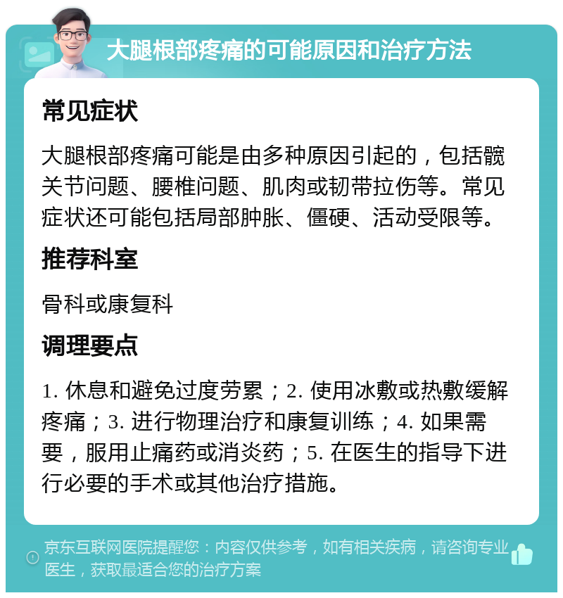 大腿根部疼痛的可能原因和治疗方法 常见症状 大腿根部疼痛可能是由多种原因引起的，包括髋关节问题、腰椎问题、肌肉或韧带拉伤等。常见症状还可能包括局部肿胀、僵硬、活动受限等。 推荐科室 骨科或康复科 调理要点 1. 休息和避免过度劳累；2. 使用冰敷或热敷缓解疼痛；3. 进行物理治疗和康复训练；4. 如果需要，服用止痛药或消炎药；5. 在医生的指导下进行必要的手术或其他治疗措施。