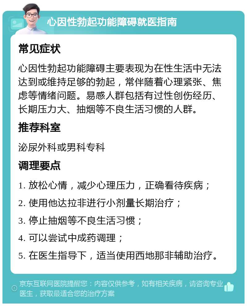 心因性勃起功能障碍就医指南 常见症状 心因性勃起功能障碍主要表现为在性生活中无法达到或维持足够的勃起，常伴随着心理紧张、焦虑等情绪问题。易感人群包括有过性创伤经历、长期压力大、抽烟等不良生活习惯的人群。 推荐科室 泌尿外科或男科专科 调理要点 1. 放松心情，减少心理压力，正确看待疾病； 2. 使用他达拉非进行小剂量长期治疗； 3. 停止抽烟等不良生活习惯； 4. 可以尝试中成药调理； 5. 在医生指导下，适当使用西地那非辅助治疗。