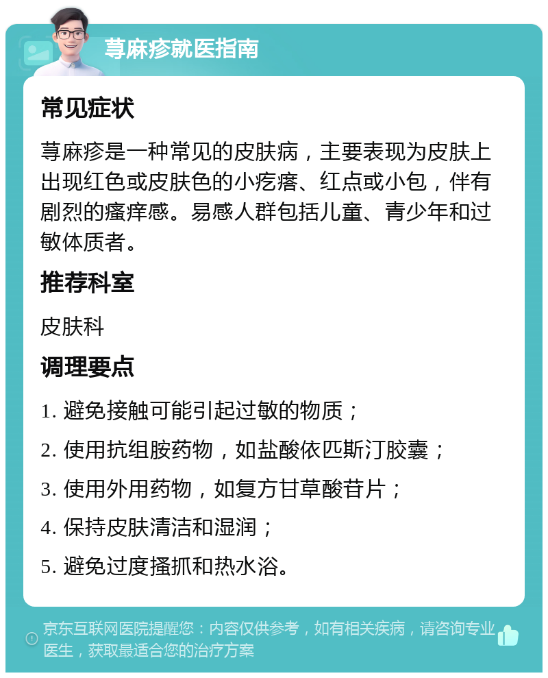 荨麻疹就医指南 常见症状 荨麻疹是一种常见的皮肤病，主要表现为皮肤上出现红色或皮肤色的小疙瘩、红点或小包，伴有剧烈的瘙痒感。易感人群包括儿童、青少年和过敏体质者。 推荐科室 皮肤科 调理要点 1. 避免接触可能引起过敏的物质； 2. 使用抗组胺药物，如盐酸依匹斯汀胶囊； 3. 使用外用药物，如复方甘草酸苷片； 4. 保持皮肤清洁和湿润； 5. 避免过度搔抓和热水浴。