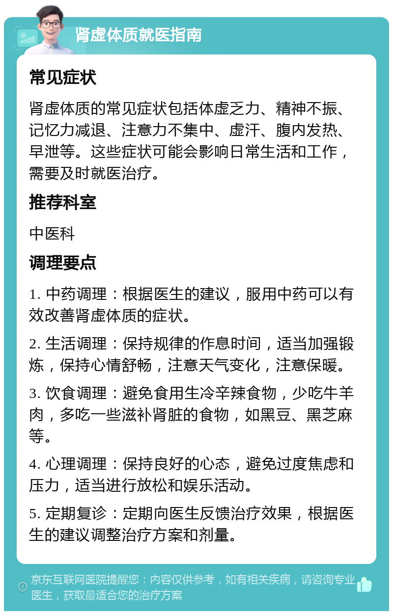 肾虚体质就医指南 常见症状 肾虚体质的常见症状包括体虚乏力、精神不振、记忆力减退、注意力不集中、虚汗、腹内发热、早泄等。这些症状可能会影响日常生活和工作，需要及时就医治疗。 推荐科室 中医科 调理要点 1. 中药调理：根据医生的建议，服用中药可以有效改善肾虚体质的症状。 2. 生活调理：保持规律的作息时间，适当加强锻炼，保持心情舒畅，注意天气变化，注意保暖。 3. 饮食调理：避免食用生冷辛辣食物，少吃牛羊肉，多吃一些滋补肾脏的食物，如黑豆、黑芝麻等。 4. 心理调理：保持良好的心态，避免过度焦虑和压力，适当进行放松和娱乐活动。 5. 定期复诊：定期向医生反馈治疗效果，根据医生的建议调整治疗方案和剂量。