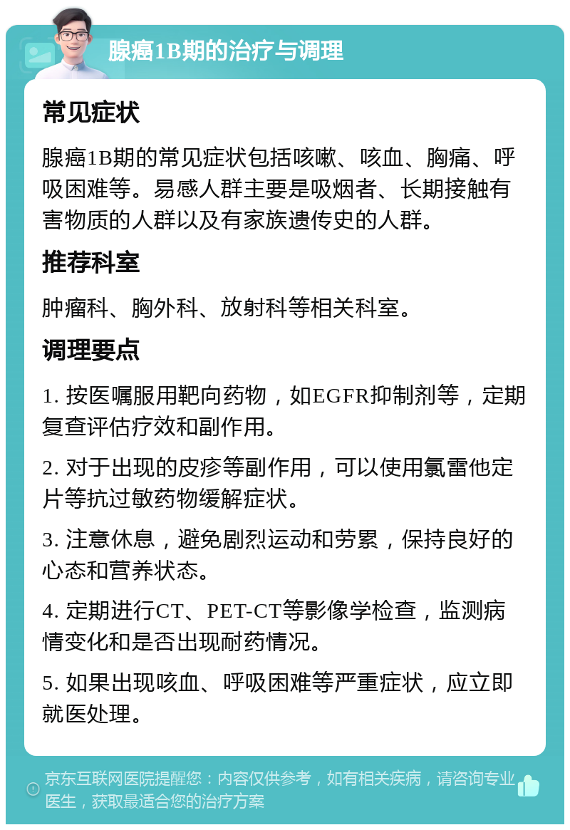 腺癌1B期的治疗与调理 常见症状 腺癌1B期的常见症状包括咳嗽、咳血、胸痛、呼吸困难等。易感人群主要是吸烟者、长期接触有害物质的人群以及有家族遗传史的人群。 推荐科室 肿瘤科、胸外科、放射科等相关科室。 调理要点 1. 按医嘱服用靶向药物，如EGFR抑制剂等，定期复查评估疗效和副作用。 2. 对于出现的皮疹等副作用，可以使用氯雷他定片等抗过敏药物缓解症状。 3. 注意休息，避免剧烈运动和劳累，保持良好的心态和营养状态。 4. 定期进行CT、PET-CT等影像学检查，监测病情变化和是否出现耐药情况。 5. 如果出现咳血、呼吸困难等严重症状，应立即就医处理。