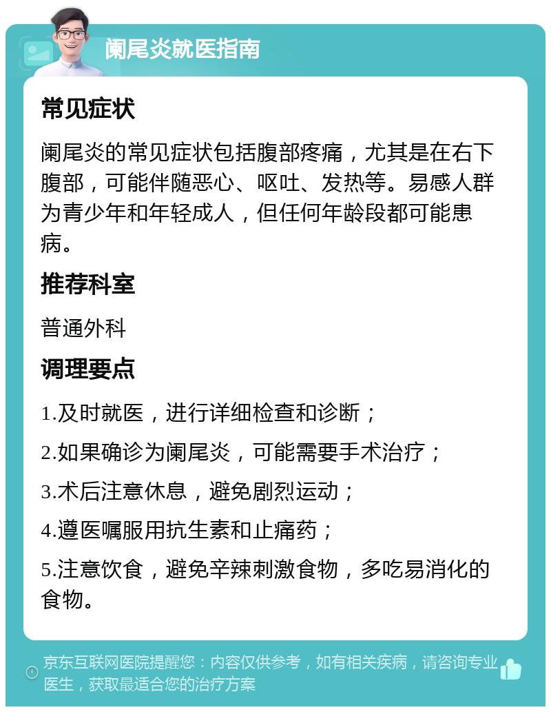 阑尾炎就医指南 常见症状 阑尾炎的常见症状包括腹部疼痛，尤其是在右下腹部，可能伴随恶心、呕吐、发热等。易感人群为青少年和年轻成人，但任何年龄段都可能患病。 推荐科室 普通外科 调理要点 1.及时就医，进行详细检查和诊断； 2.如果确诊为阑尾炎，可能需要手术治疗； 3.术后注意休息，避免剧烈运动； 4.遵医嘱服用抗生素和止痛药； 5.注意饮食，避免辛辣刺激食物，多吃易消化的食物。